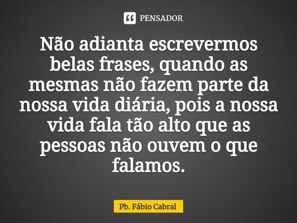 ⁠Não adianta escrevermos belas frases, quando as mesmas não fazem parte da nossa vida diária, pois a nossa vida fala tão alto que as pessoas não ouvem o que fal... Frase de Pb. Fábio Cabral.