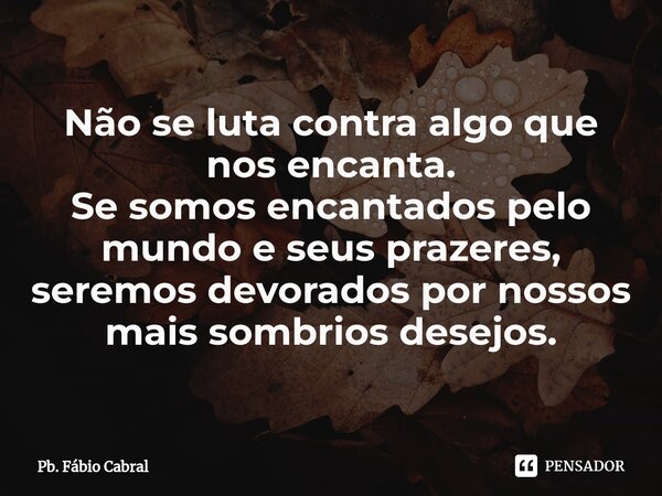 ⁠Não se luta contra algo que nos encanta. Se somos encantados pelo mundo e seus prazeres, seremos devorados por nossos mais sombrios desejos.... Frase de Pb. Fábio Cabral.