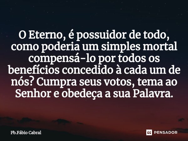 ⁠O Eterno, é possuidor de todo, como poderia um simples mortal compensá-lo por todos os benefícios concedido à cada um de nós? Cumpra seus votos, tema ao Senhor... Frase de Pb.Fábio Cabral.