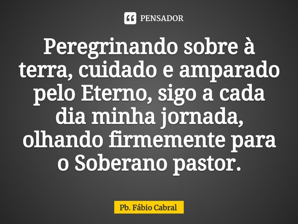 ⁠Peregrinando sobre à terra, cuidado e amparado pelo Eterno, sigo a cada dia minha jornada, olhando firmemente para o Soberano pastor.... Frase de Pb. Fábio Cabral.