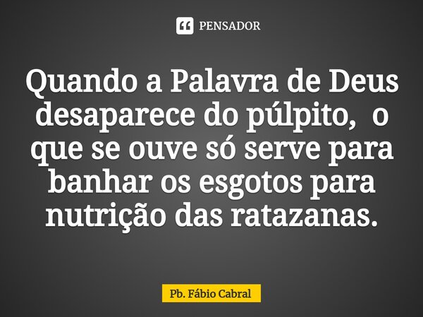 ⁠Quando a Palavra de Deus desaparece do púlpito, o que se ouve só serve para banhar os esgotos para nutrição das ratazanas.... Frase de Pb. Fábio Cabral.