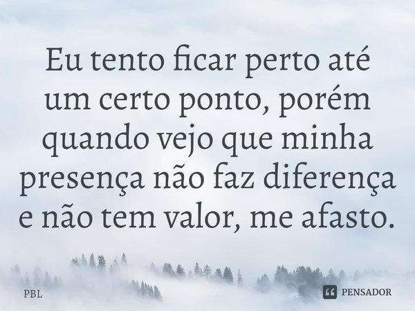 ⁠Eu tento ficar perto até um certo ponto, porém quando vejo que minha presença não faz diferença e não tem valor, me afasto.... Frase de PBL.