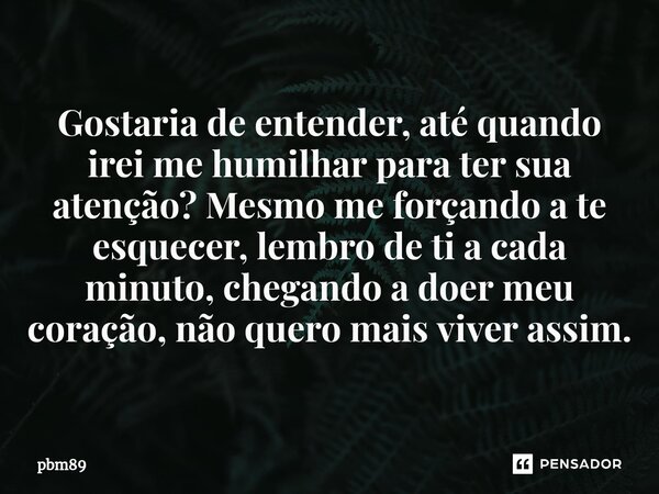 Gostaria de entender, até quando irei me humilhar para ter sua atenção? Mesmo me forçando a te esquecer, lembro de ti a cada minuto, chegando a doer meu coração... Frase de pbm89.