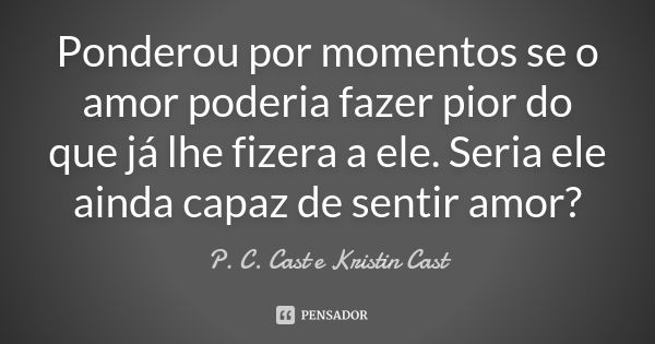 Ponderou por momentos se o amor poderia fazer pior do que já lhe fizera a ele. Seria ele ainda capaz de sentir amor?... Frase de P.C.Cast e Kristin Cast.