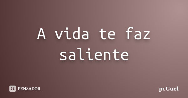 A vida te faz saliente... Frase de pcGuel.