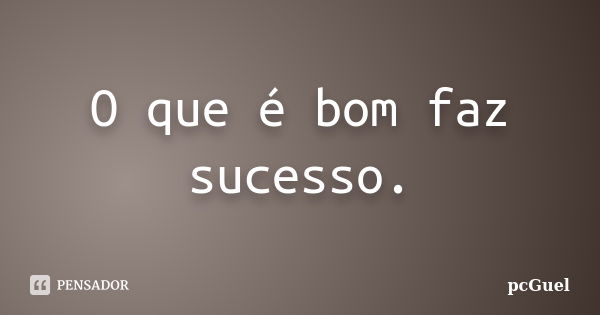 O que é bom faz sucesso.... Frase de pcGuel.