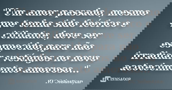 "Um amor passado, mesmo que tenha sido feérico e citilante, deve ser esquecido,para não irradiar vestígios no novo acotecimento amoroso..."... Frase de P.C Sebastyan.