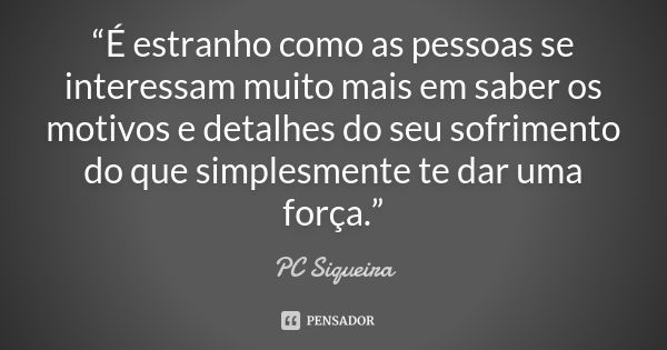 “É estranho como as pessoas se interessam muito mais em saber os motivos e detalhes do seu sofrimento do que simplesmente te dar uma força.”... Frase de Pc Siqueira..