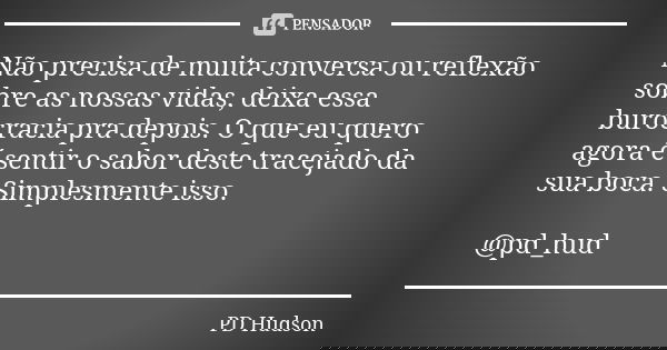 Não precisa de muita conversa ou reflexão sobre as nossas vidas, deixa essa burocracia pra depois. O que eu quero agora é sentir o sabor deste tracejado da sua ... Frase de PD Hudson.