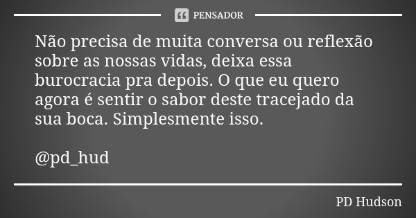 Não precisa de muita conversa ou reflexão sobre as nossas vidas, deixa essa burocracia pra depois. O que eu quero agora é sentir o sabor deste tracejado da sua ... Frase de PD Hudson.