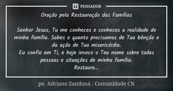 Oração pela Restauração das Famílias Senhor Jesus, Tu me conheces e conheces a realidade de minha família. Sabes o quanto precisamos de Tua bênção e da ação de ... Frase de pe. Adriano Zandoná : Comunidade CN.