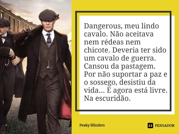 ⁠Dangerous, meu lindo cavalo. Não aceitava nem rédeas nem chicote. Deveria ter sido um cavalo de guerra. Cansou da pastagem. Por não suportar a paz e o sossego,... Frase de Peaky Blinders.