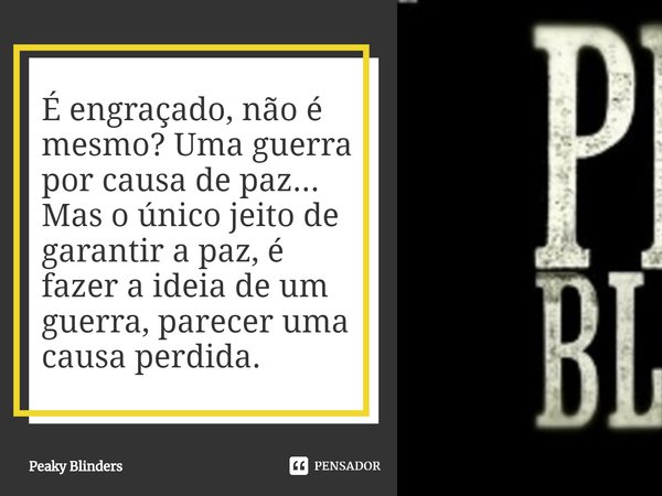 ⁠É engraçado, não é mesmo? Uma guerra por causa de paz... Mas o único jeito de garantir a paz, é fazer a ideia de um guerra, parecer uma causa perdida.... Frase de Peaky Blinders.