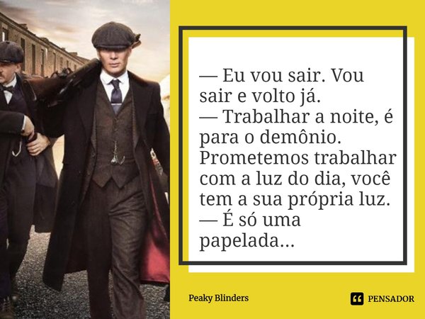 ⁠— Eu vou sair. Vou sair e volto já.
— Trabalhar a noite, é para o demônio. Prometemos trabalhar com a luz do dia, você tem a sua própria luz.
— É só uma papela... Frase de Peaky Blinders.