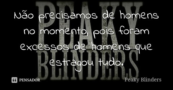 Não precisamos de homens no momento, pois foram excessos de homens que estragou tudo.... Frase de Peaky Blinders.