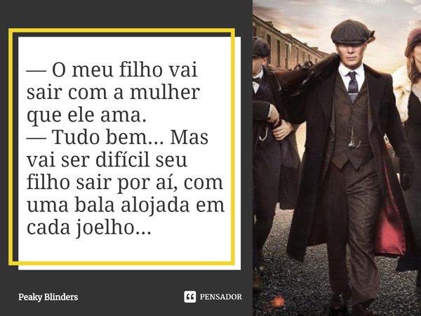 ⁠— O meu filho vai sair com a mulher que ele ama.
— Tudo bem... Mas vai ser difícil seu filho sair por aí, com uma bala alojada em cada joelho...... Frase de Peaky Blinders.