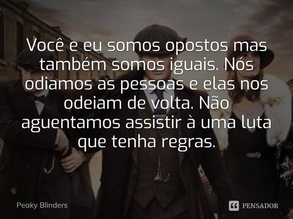 Você e eu somos opostos mas também somos iguais. Nós odiamos as pessoas e elas nos odeiam de volta. Não aguentamos assistir à uma luta que tenha regras.... Frase de Peaky Blinders.