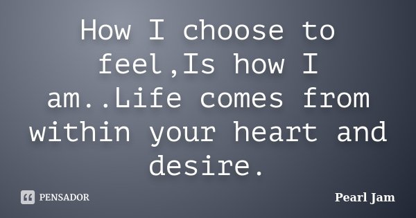How I choose to feel,Is how I am..Life comes from within your heart and desire.... Frase de Pearl Jam.