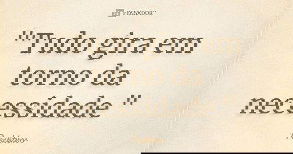 "Tudo gira em torno da necessidade "... Frase de Pecktros.