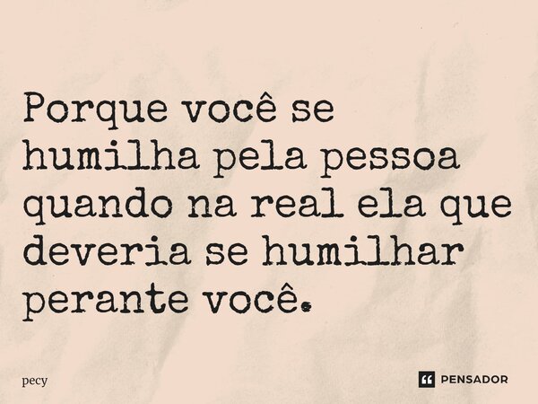 Porque ⁠você se humilha pela pessoa quando na real ela que deveria se humilhar perante você.... Frase de pecy.