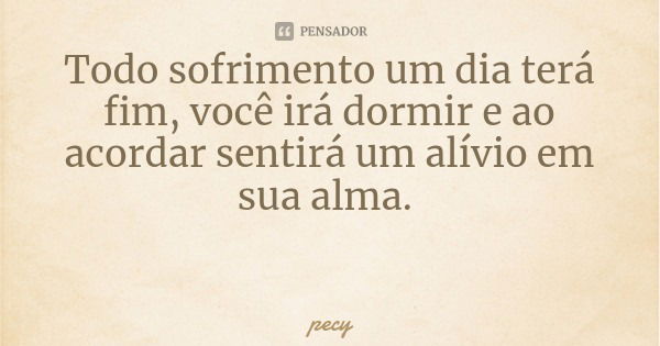 Todo sofrimento um dia terá fim, você irá dormir e ao acordar sentirá um alívio em sua alma.... Frase de pecy.