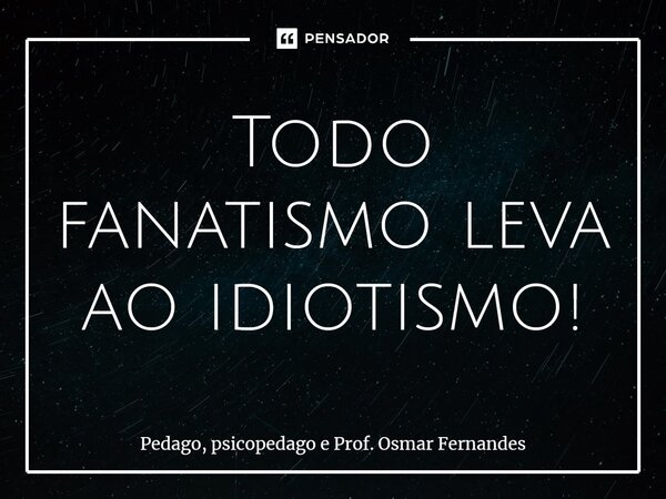 Todo fanatismo leva ao idiotismo!⁠... Frase de Pedago, psicopedago e Prof. Osmar Fernandes.