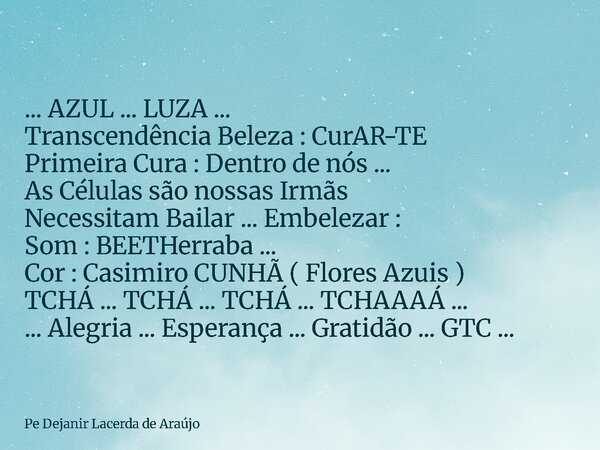 ... AZUL ... LUZA ... Transcendência Beleza : CurAR-TE Primeira Cura : Dentro de nós ... As Células são nossas Irmãs Necessitam Bailar ... Embelezar : Som : BEE... Frase de Pe Dejanir Lacerda de Araújo.