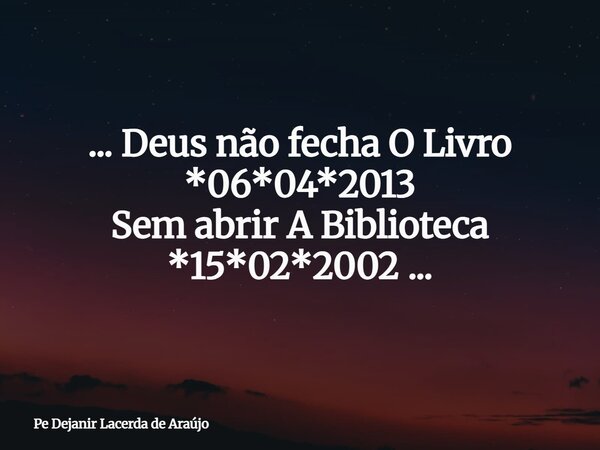 ... Deus não fecha O Livro *06*04*2013 Sem abrir A Biblioteca *15*02*2002 ...... Frase de Pe Dejanir Lacerda de Araújo.