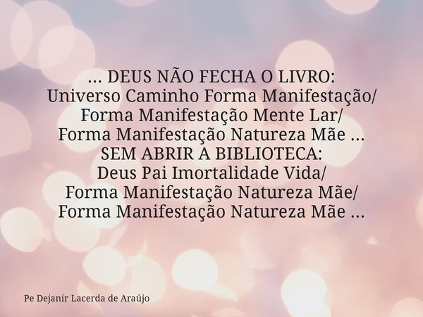 ... DEUS NÃO FECHA O LIVRO: Universo Caminho Forma Manifestação/ Forma Manifestação Mente Lar/ Forma Manifestação Natureza Mãe ... SEM ABRIR A BIBLIOTECA: Deus ... Frase de Pe Dejanir Lacerda de Araújo.