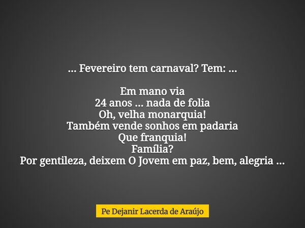 ... Fevereiro tem carnaval? Tem: ... Em mano via 24 anos ... nada de folia Oh, velha monarquia! Também vende sonhos em padaria Que franquia! Família? Por gentil... Frase de Pe Dejanir Lacerda de Araújo.