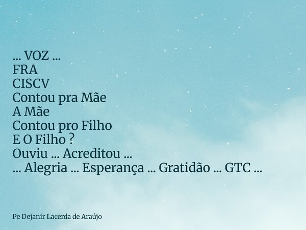... VOZ ... FRA CISCV Contou pra Mãe A Mãe Contou pro Filho E O Filho ? Ouviu ... Acreditou ... ... Alegria ... Esperança ... Gratidão ... GTC ...... Frase de Pe Dejanir Lacerda de Araújo.