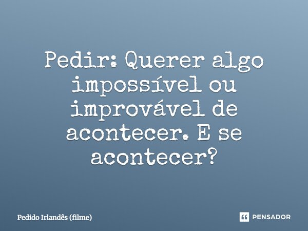 ⁠Pedir: Querer algo impossível ou improvável de acontecer. E se acontecer?... Frase de Pedido Irlandês (filme).