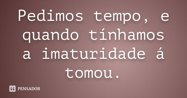 Pedimos tempo, e quando tínhamos a imaturidade á tomou.