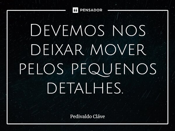Devemos nos deixar mover pelos pequenos detalhes. ⁠... Frase de Pedivaldo Cláve.