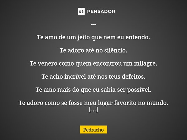 --- Te amo de um jeito que nem eu entendo. Te adoro até no silêncio. Te venero como quem encontrou um milagre. Te acho incrível até nos teus defeitos. Te amo ma... Frase de Pedracho.