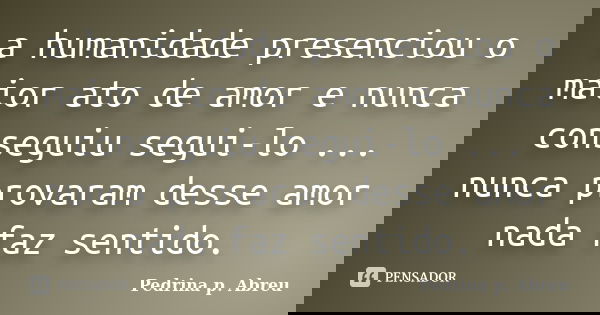 a humanidade presenciou o maior ato de amor e nunca conseguiu segui-lo ... nunca provaram desse amor nada faz sentido.... Frase de Pedrina p. Abreu.