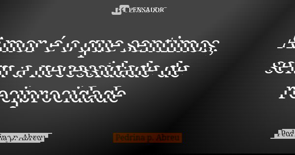 Amor é o que sentimos, sem a necessidade de reciprocidade... Frase de Pedrina P. Abreu.