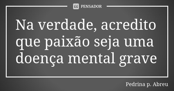Na verdade, acredito que paixão seja uma doença mental grave... Frase de Pedrina P Abreu.