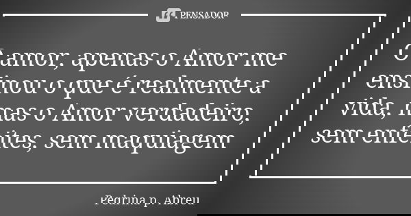 O amor, apenas o Amor me ensinou o que é realmente a vida, mas o Amor verdadeiro, sem enfeites, sem maquiagem... Frase de Pedrina P. Abreu.
