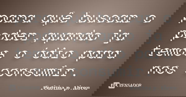 para quê buscar o poder,quando ja temos o ódio para nos consumir.... Frase de Pedrina p. Abreu.