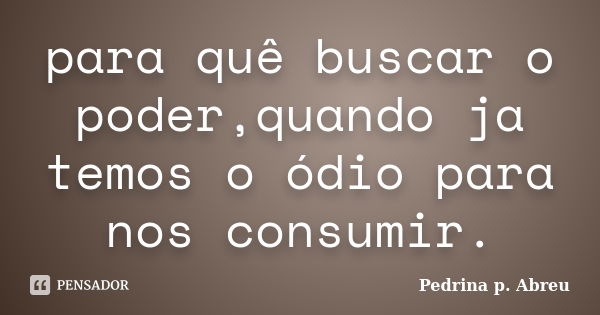 para quê buscar o poder,quando ja temos o ódio para nos consumir.... Frase de Pedrina p. Abreu.