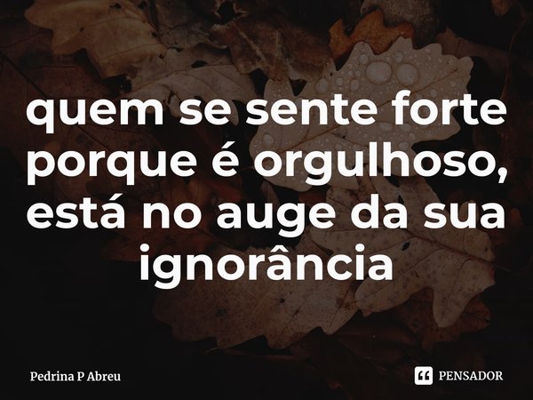 ⁠quem se sente forte porque é orgulhoso, está no auge da sua ignorância... Frase de Pedrina P Abreu.