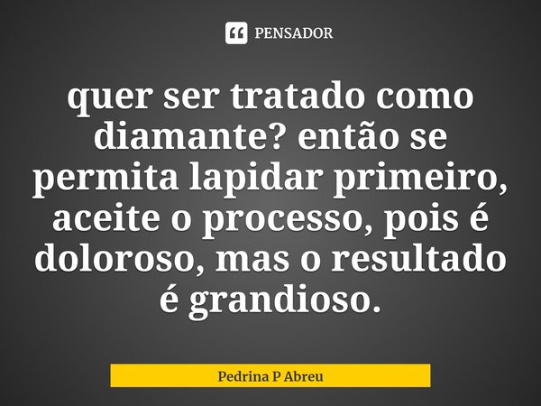 ⁠quer ser tratado como diamante? então se permita lapidar primeiro, aceite o processo, pois é doloroso, mas o resultado é grandioso.... Frase de Pedrina P Abreu.