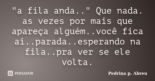 "a fila anda.." Que nada. as vezes por mais que apareça alguém..você fica aí..parada..esperando na fila..pra ver se ele volta.... Frase de Pedrina p. Abreu.