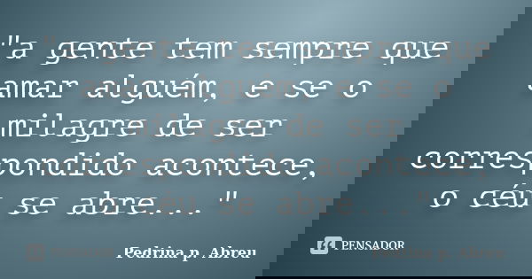 "a gente tem sempre que amar alguém, e se o milagre de ser correspondido acontece, o céu se abre..."... Frase de Pedrina p. Abreu.