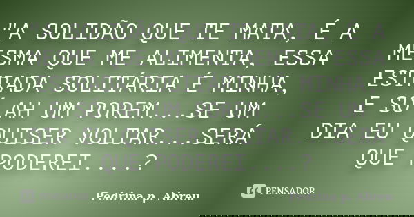 "A SOLIDÃO QUE TE MATA, É A MESMA QUE ME ALIMENTA, ESSA ESTRADA SOLITÁRIA É MINHA, E SÓ AH UM POREM...SE UM DIA EU QUISER VOLTAR...SERÁ QUE PODEREI....?... Frase de Pedrina p. Abreu.