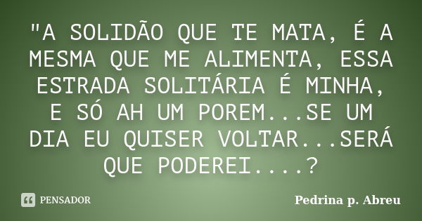 "A SOLIDÃO QUE TE MATA, É A MESMA QUE ME ALIMENTA, ESSA ESTRADA SOLITÁRIA É MINHA, E SÓ AH UM POREM...SE UM DIA EU QUISER VOLTAR...SERÁ QUE PODEREI....?... Frase de Pedrina p. Abreu.