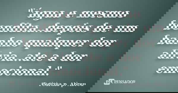 "água e mesmo bendita..depois de um banho qualquer dor alivia..ate a dor emocional."... Frase de Pedrina p. Abreu.