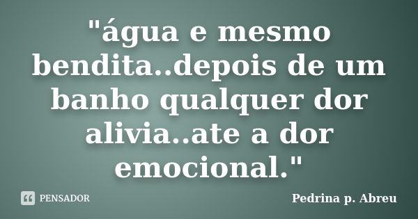 "água e mesmo bendita..depois de um banho qualquer dor alivia..ate a dor emocional."... Frase de Pedrina p. Abreu.