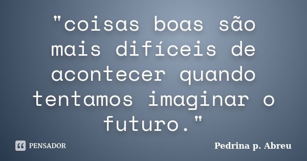 "coisas boas são mais difíceis de acontecer quando tentamos imaginar o futuro."... Frase de Pedrina p. Abreu.